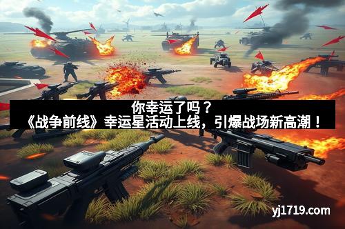 你幸运了吗？《战争前线》幸运星活动上线，引爆战场新高潮！
